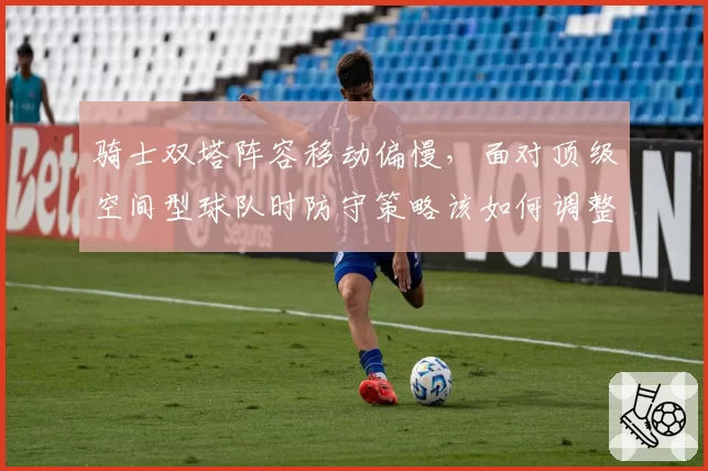 骑士双塔阵容移动偏慢,面对顶级空间型球队时防守策略该如何调整?